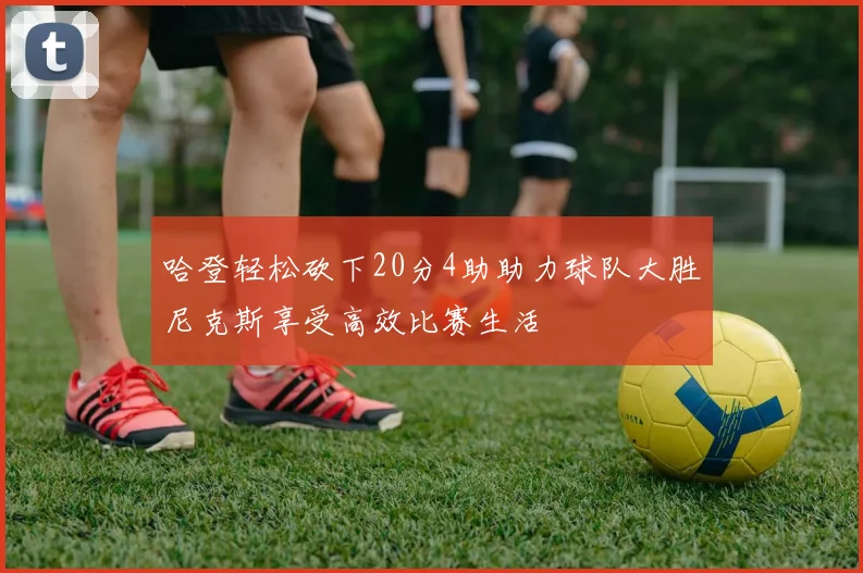 哈登轻松砍下20分4助助力球队大胜尼克斯享受高效比赛生活