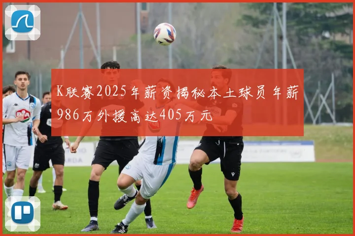 K联赛2025年薪资揭秘本土球员年薪986万外援高达405万元