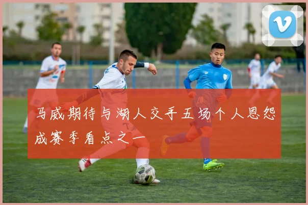 马威期待与湖人交手五场个人恩怨成赛季看点之一