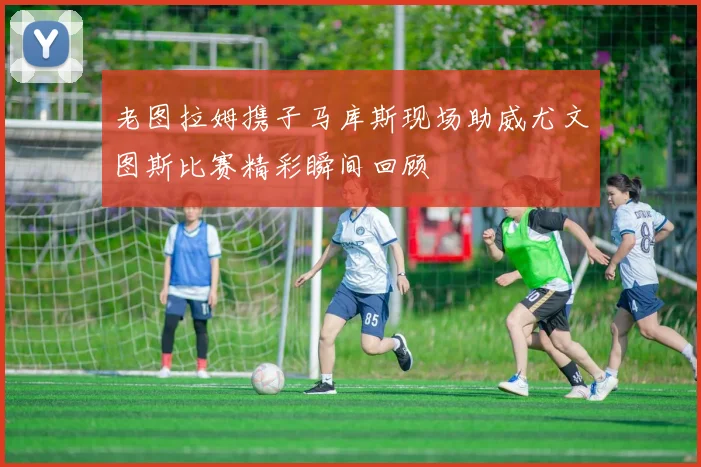 老图拉姆携子马库斯现场助威尤文图斯比赛精彩瞬间回顾