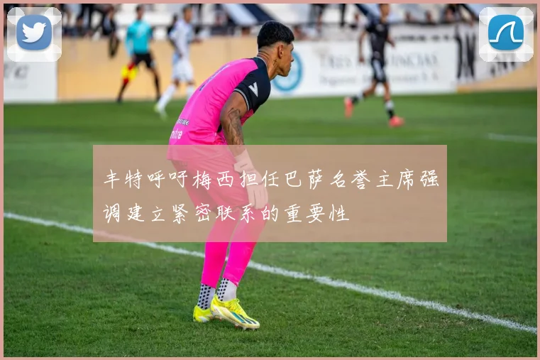 丰特呼吁梅西担任巴萨名誉主席强调建立紧密联系的重要性