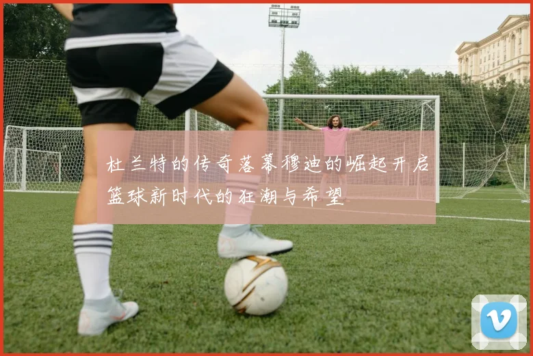 杜兰特的传奇落幕穆迪的崛起开启篮球新时代的狂潮与希望