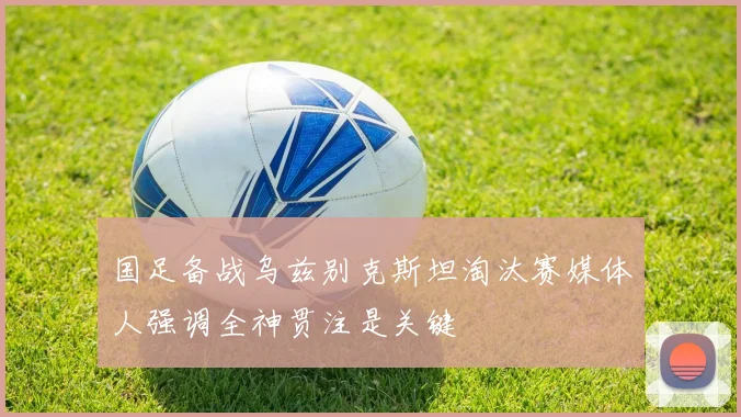 国足备战乌兹别克斯坦淘汰赛媒体人强调全神贯注是关键