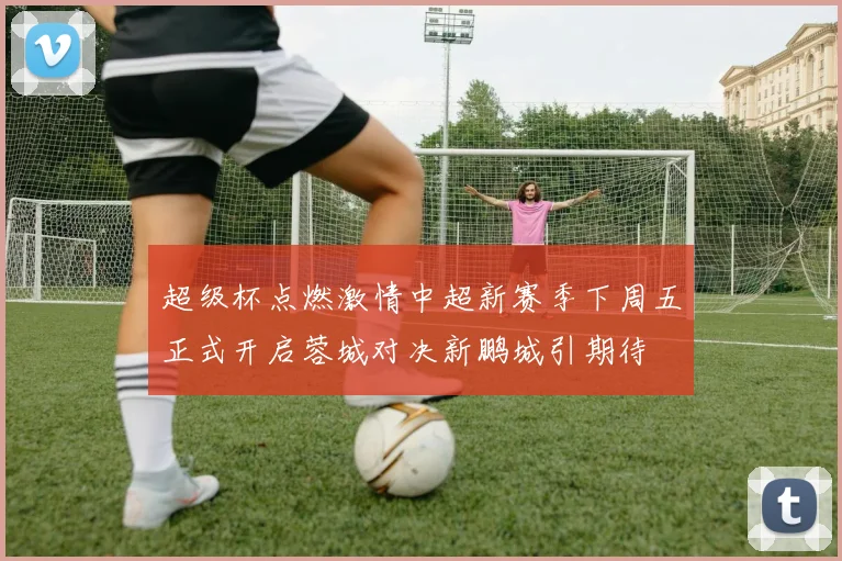 超级杯点燃激情中超新赛季下周五正式开启蓉城对决新鹏城引期待