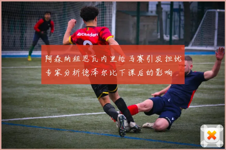 阿森纳租恩瓦内里给马赛引发担忧专家分析德泽尔比下课后的影响