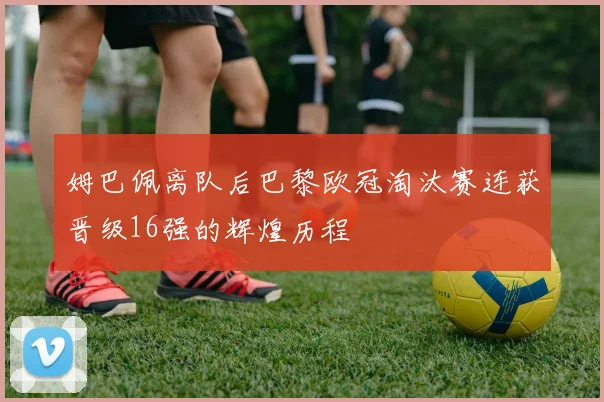 姆巴佩离队后巴黎欧冠淘汰赛连获晋级16强的辉煌历程