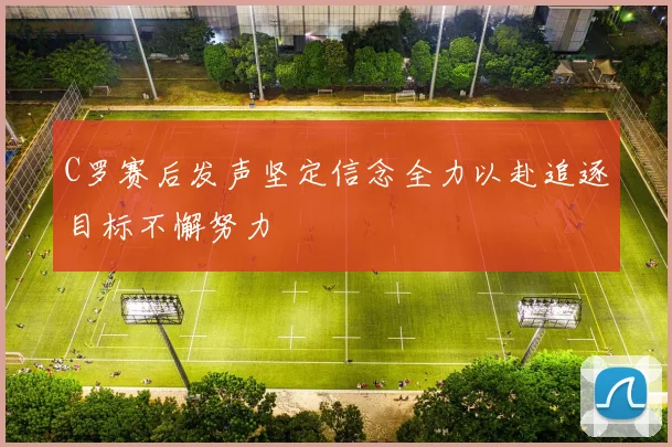 C罗赛后发声坚定信念全力以赴追逐目标不懈努力