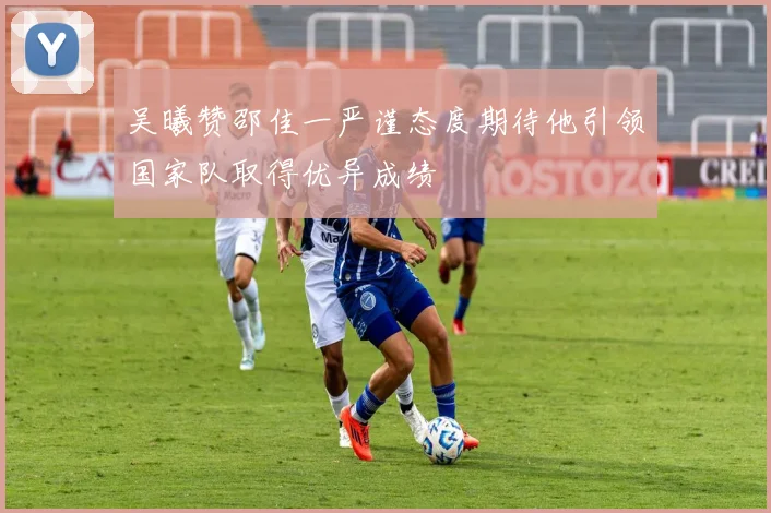 吴曦赞邵佳一严谨态度期待他引领国家队取得优异成绩