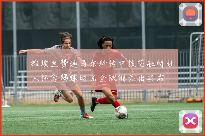 维埃里赞迪马尔科传中技艺独特让人怀念踢球时光全欧洲无出其右