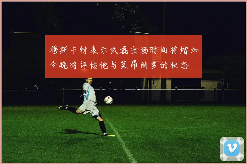 穆斯卡特表示武磊出场时间将增加今晚将评估他与莱昂纳多的状态
