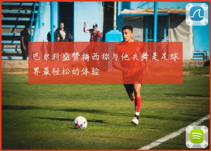 巴尔科盛赞梅西称与他共舞是足球界最轻松的体验