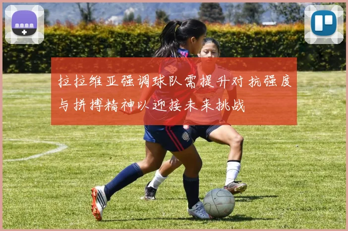 拉拉维亚强调球队需提升对抗强度与拼搏精神以迎接未来挑战