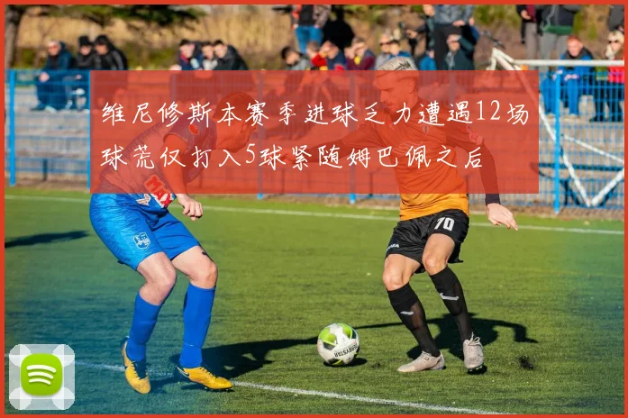 维尼修斯本赛季进球乏力遭遇12场球荒仅打入5球紧随姆巴佩之后