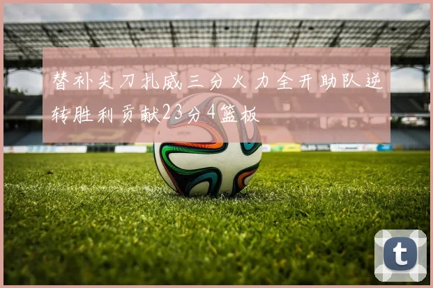 替补尖刀扎威三分火力全开助队逆转胜利贡献23分4篮板