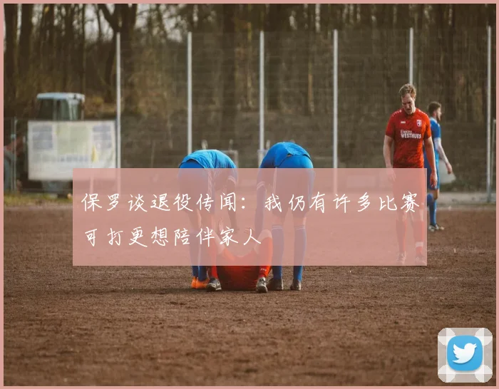 保罗谈退役传闻：我仍有许多比赛可打更想陪伴家人