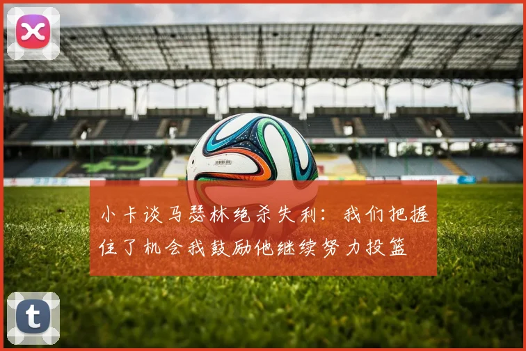 小卡谈马瑟林绝杀失利：我们把握住了机会我鼓励他继续努力投篮