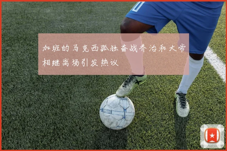 加班的马克西孤独奋战乔治和大帝相继离场引发热议