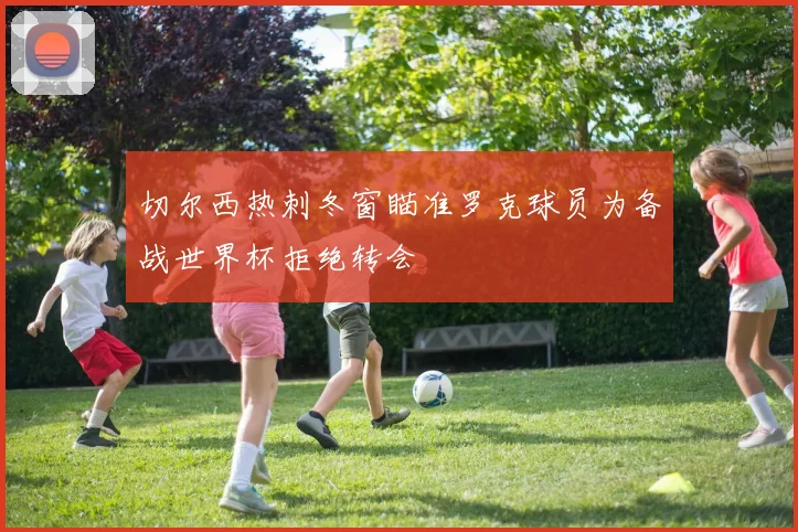 切尔西热刺冬窗瞄准罗克球员为备战世界杯拒绝转会