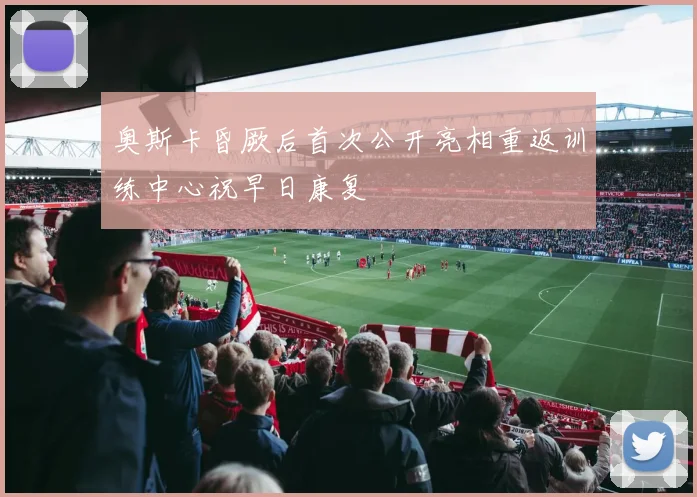 奥斯卡昏厥后首次公开亮相重返训练中心祝早日康复