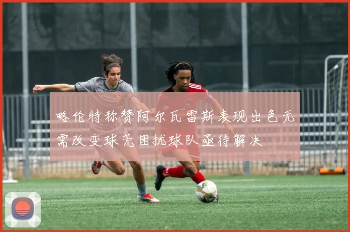 略伦特称赞阿尔瓦雷斯表现出色无需改变球荒困扰球队亟待解决