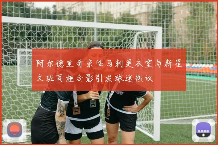 阿尔德里奇亲临马刺更衣室与新星文班同框合影引发球迷热议