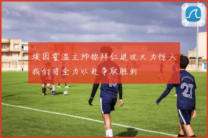 埃因霍温主帅称拜仁进攻火力惊人我们将全力以赴争取胜利