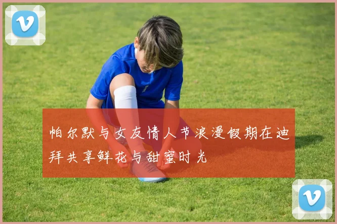 帕尔默与女友情人节浪漫假期在迪拜共享鲜花与甜蜜时光