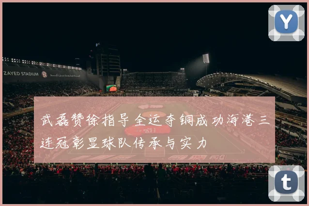 武磊赞徐指导全运夺铜成功海港三连冠彰显球队传承与实力