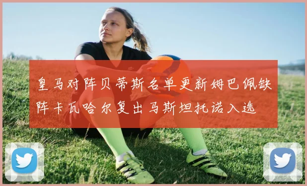 皇马对阵贝蒂斯名单更新姆巴佩缺阵卡瓦哈尔复出马斯坦托诺入选