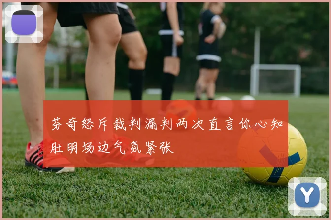 芬奇怒斥裁判漏判两次直言你心知肚明场边气氛紧张