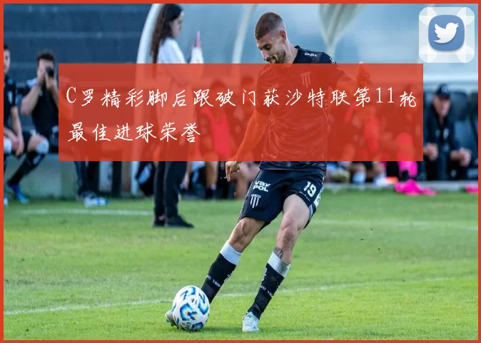 C罗精彩脚后跟破门获沙特联第11轮最佳进球荣誉