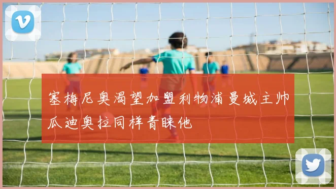 塞梅尼奥渴望加盟利物浦曼城主帅瓜迪奥拉同样青睐他