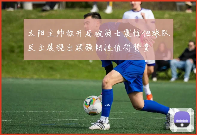 太阳主帅称开局被骑士震惊但球队反击展现出顽强韧性值得赞赏