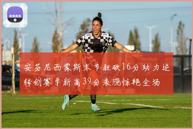 安芬尼西蒙斯末节狂砍16分助力逆转创赛季新高39分表现惊艳全场
