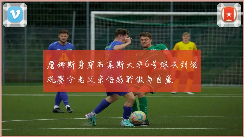 詹姆斯身穿布莱斯大学6号球衣到场观赛令老父亲倍感骄傲与自豪