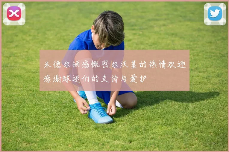 米德尔顿感慨密尔沃基的热情欢迎感谢球迷们的支持与爱护