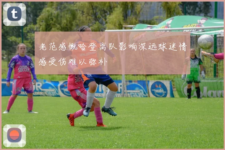老范感慨哈登离队影响深远球迷情感受伤难以弥补